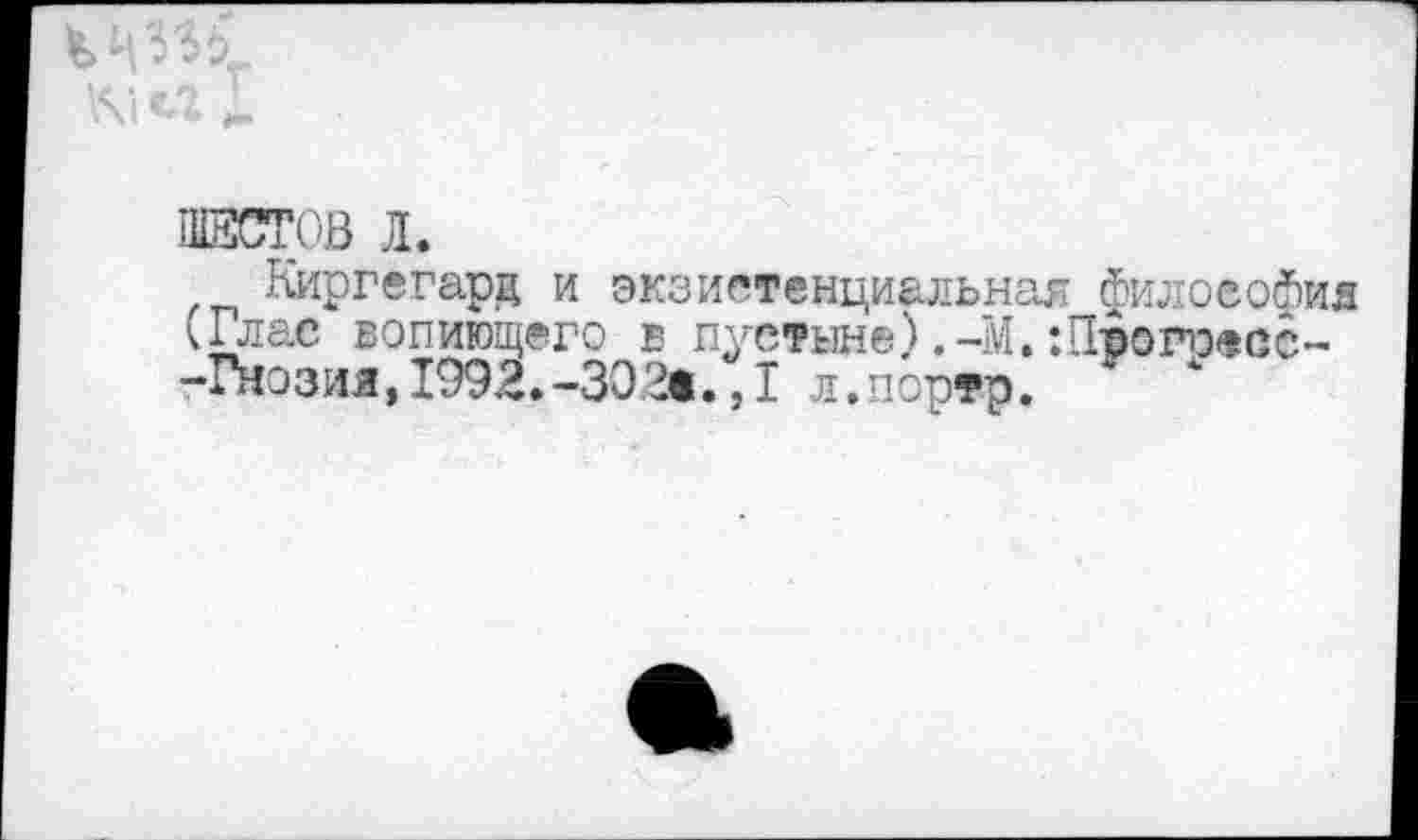 ﻿ШЕСТОВ Л.
Киргегард и экзистенциальная философия (Глас вопиющего в пустыне) .-М. :П-ропэесс~ -Гнозия,1992.-ЗЭ2®.,1 л.портр.